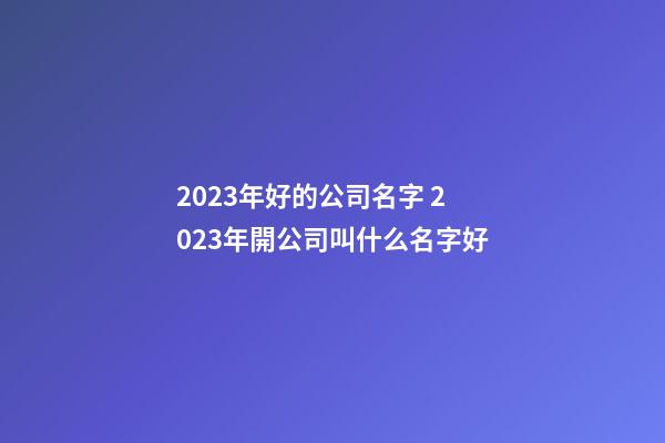 2023年好的公司名字 2023年開公司叫什么名字好-第1張-公司起名-玄機派